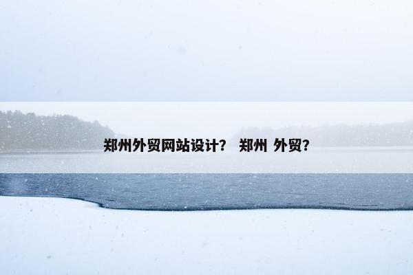 郑州外贸网站设计？ 郑州 外贸？
