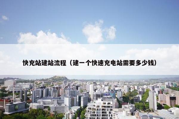快充站建站流程（建一个快速充电站需要多少钱）