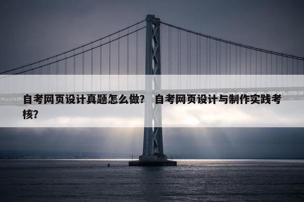 自考网页设计真题怎么做？ 自考网页设计与制作实践考核？
