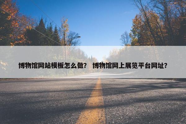 博物馆网站模板怎么做？ 博物馆网上展览平台网址？