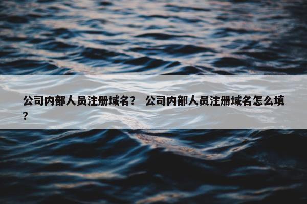 公司内部人员注册域名？ 公司内部人员注册域名怎么填？