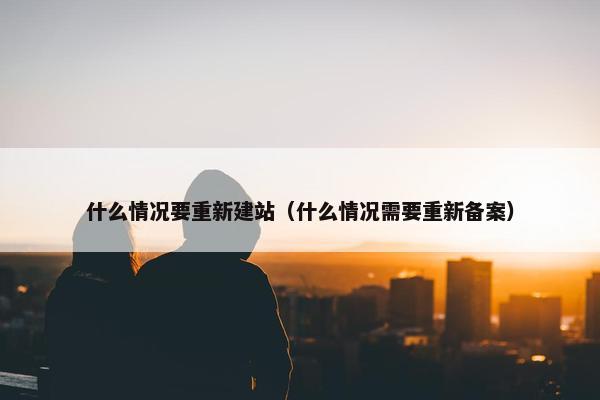 什么情况要重新建站（什么情况需要重新备案）