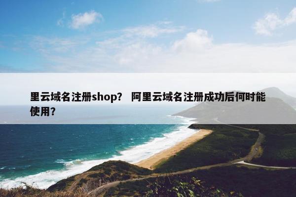 里云域名注册shop？ 阿里云域名注册成功后何时能使用？