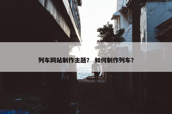 列车网站制作主题？ 如何制作列车？