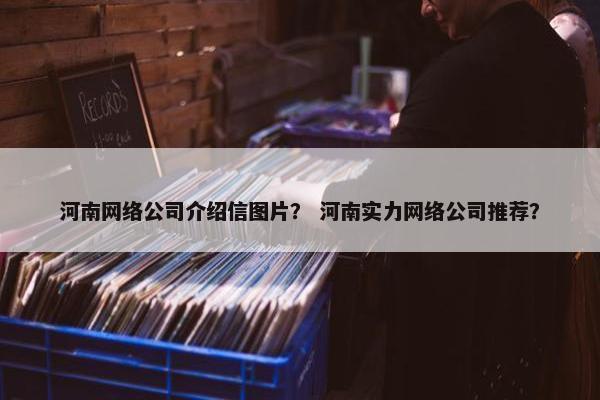 河南网络公司介绍信图片？ 河南实力网络公司推荐？