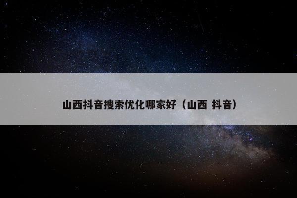 山西抖音搜索优化哪家好（山西 抖音）