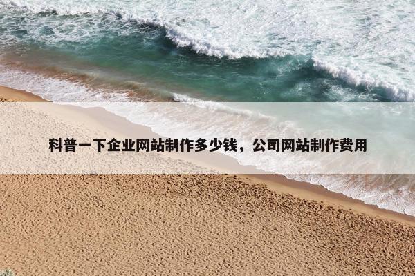 科普一下企业网站制作多少钱，公司网站制作费用