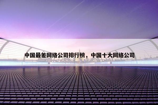 中国最差网络公司排行榜，中国十大网络公司