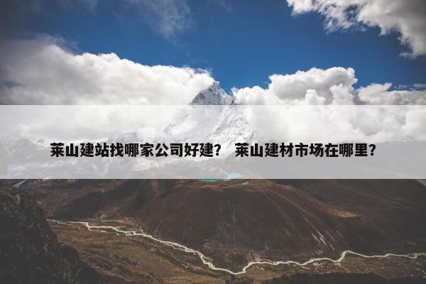 莱山建站找哪家公司好建？ 莱山建材市场在哪里？
