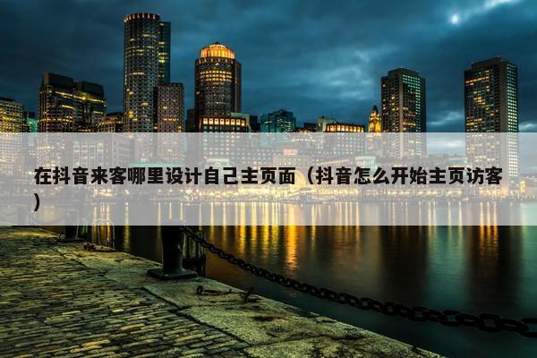 在抖音来客哪里设计自己主页面（抖音怎么开始主页访客）