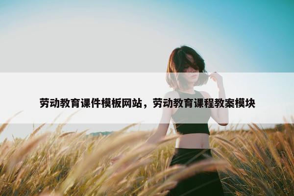 劳动教育课件模板网站，劳动教育课程教案模块