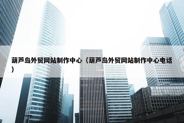 葫芦岛外贸网站制作中心（葫芦岛外贸网站制作中心电话）