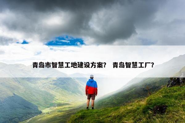 青岛市智慧工地建设方案？ 青岛智慧工厂？