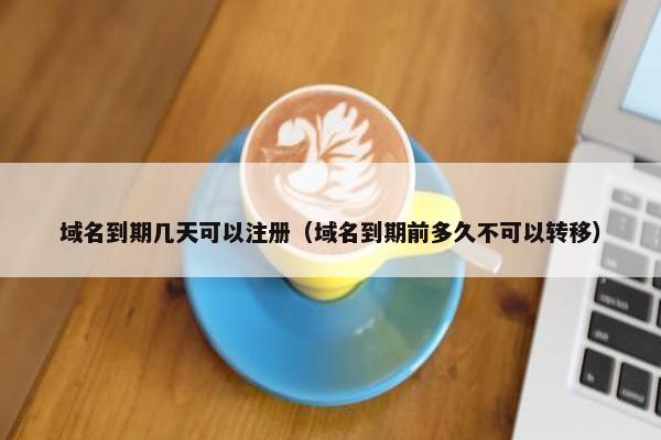 域名到期几天可以注册（域名到期前多久不可以转移）