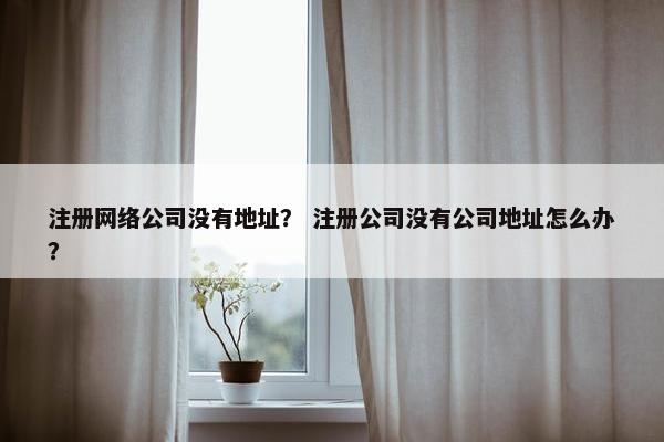 注册网络公司没有地址？ 注册公司没有公司地址怎么办？