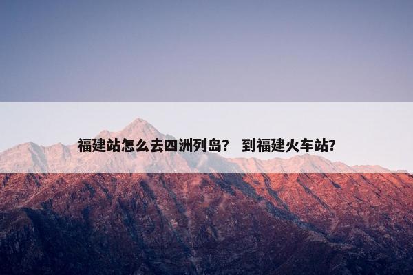 福建站怎么去四洲列岛？ 到福建火车站？