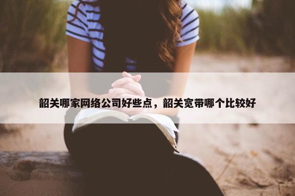 韶关哪家网络公司好些点，韶关宽带哪个比较好