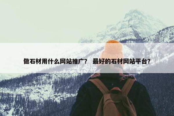 做石材用什么网站推广？ 最好的石材网站平台？