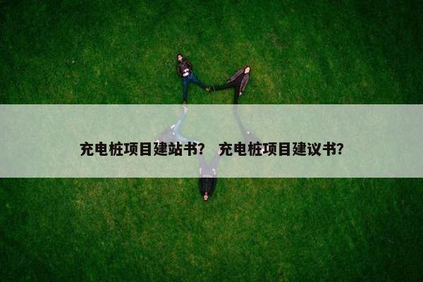 充电桩项目建站书？ 充电桩项目建议书？