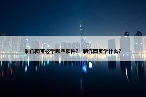 制作网页必学哪些软件？ 制作网页学什么？