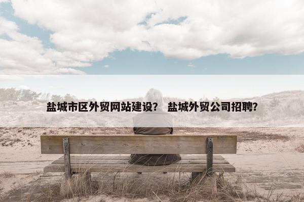 盐城市区外贸网站建设？ 盐城外贸公司招聘？