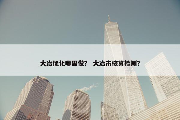 大冶优化哪里做？ 大冶市核算检测？