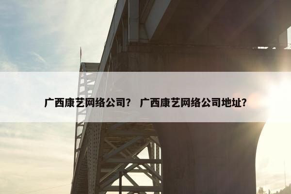 广西康艺网络公司？ 广西康艺网络公司地址？