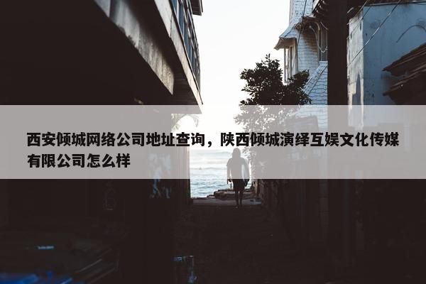 西安倾城网络公司地址查询，陕西倾城演绎互娱文化传媒有限公司怎么样
