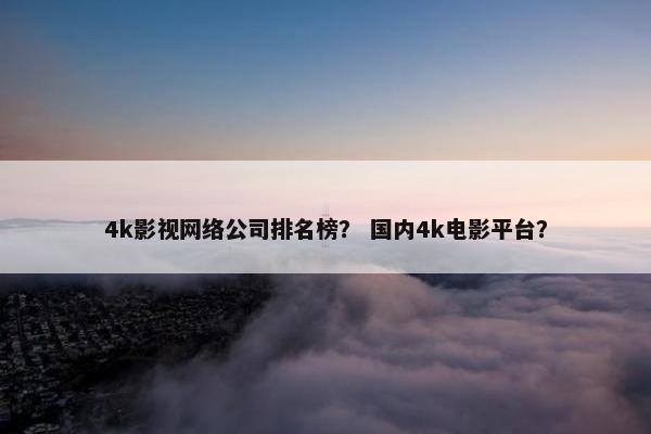 4k影视网络公司排名榜？ 国内4k电影平台？
