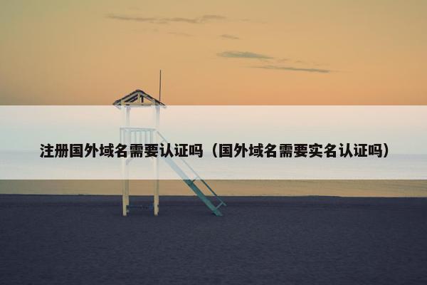 注册国外域名需要认证吗（国外域名需要实名认证吗）
