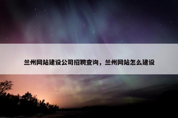 兰州网站建设公司招聘查询，兰州网站怎么建设
