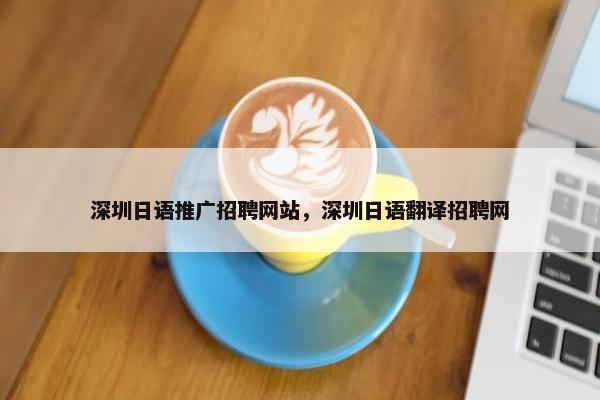 深圳日语推广招聘网站，深圳日语翻译招聘网