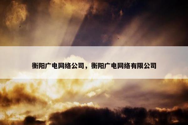 衡阳广电网络公司，衡阳广电网络有限公司