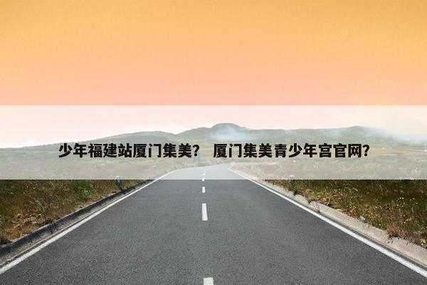 少年福建站厦门集美？ 厦门集美青少年宫官网？