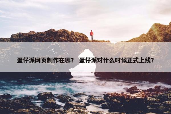 蛋仔派网页制作在哪？ 蛋仔派对什么时候正式上线？