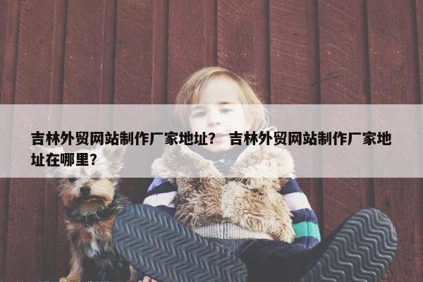 吉林外贸网站制作厂家地址？ 吉林外贸网站制作厂家地址在哪里？