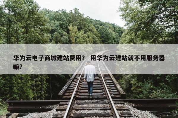 华为云电子商城建站费用？ 用华为云建站就不用服务器嘛？
