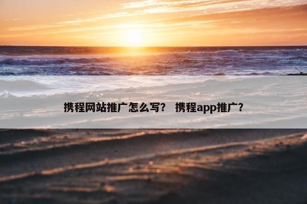 携程网站推广怎么写？ 携程app推广？