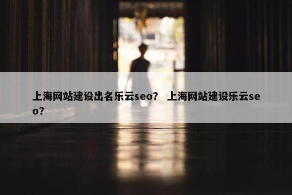 上海网站建设出名乐云seo？ 上海网站建设乐云seo？