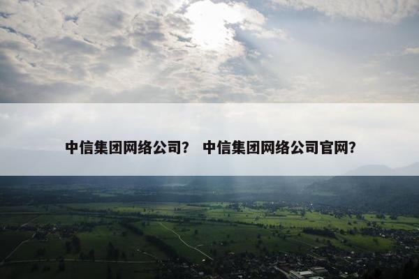 中信集团网络公司？ 中信集团网络公司官网？
