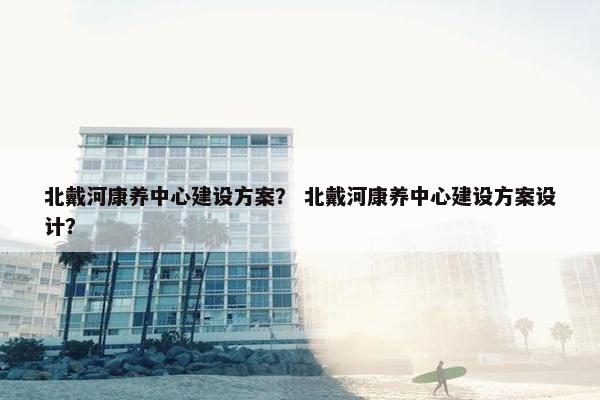 北戴河康养中心建设方案？ 北戴河康养中心建设方案设计？