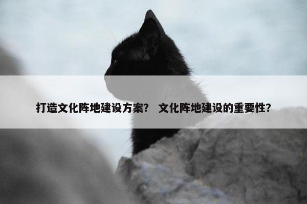 打造文化阵地建设方案？ 文化阵地建设的重要性？