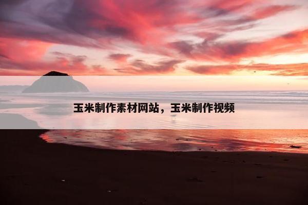 玉米制作素材网站，玉米制作视频