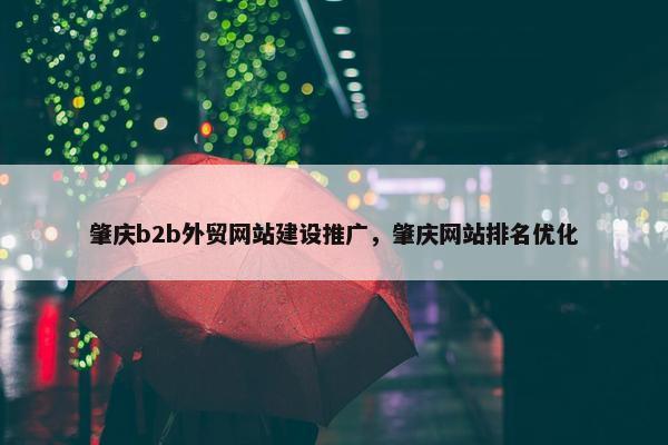 肇庆b2b外贸网站建设推广，肇庆网站排名优化