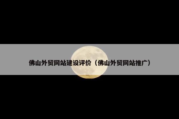 佛山外贸网站建设评价（佛山外贸网站推广）
