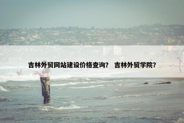 吉林外贸网站建设价格查询？ 吉林外贸学院？