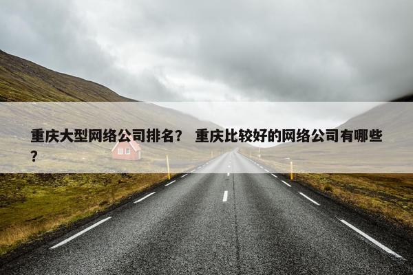 重庆大型网络公司排名？ 重庆比较好的网络公司有哪些？