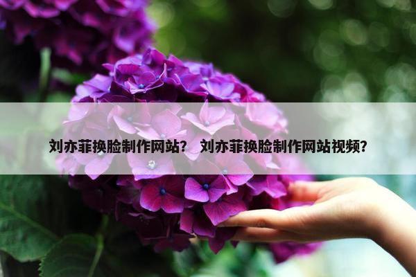 刘亦菲换脸制作网站？ 刘亦菲换脸制作网站视频？