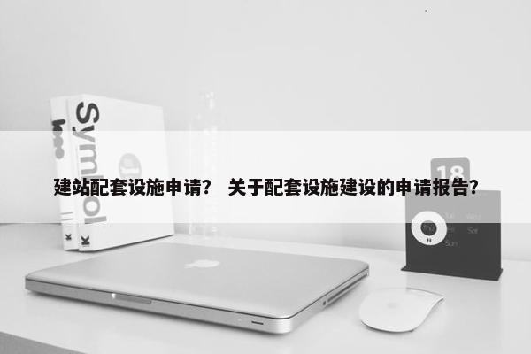 建站配套设施申请？ 关于配套设施建设的申请报告？