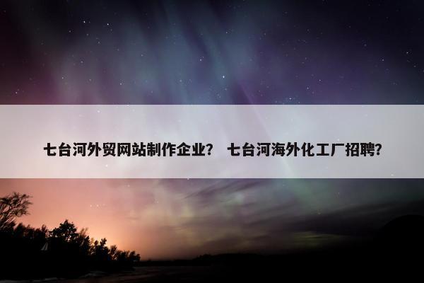 七台河外贸网站制作企业？ 七台河海外化工厂招聘？